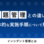 インシデント管理とは？問題管理との違いや具体的な実施手順について解説