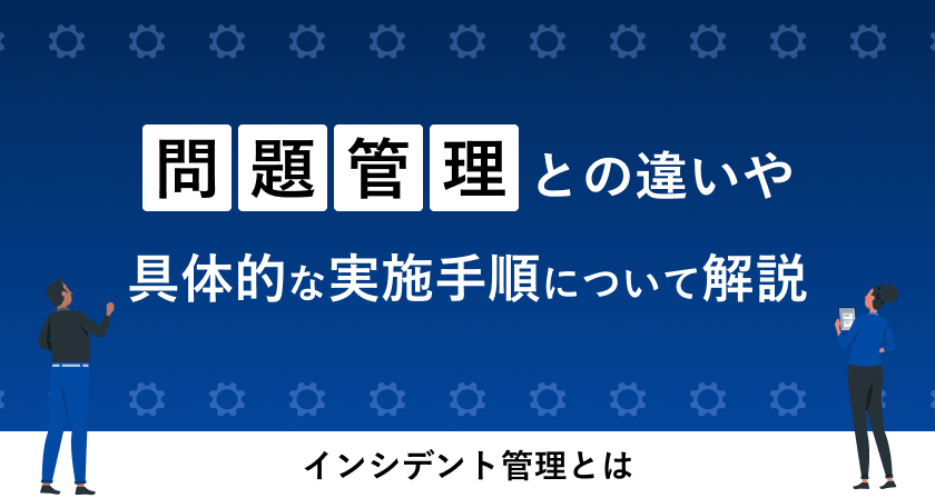 インシデント管理とは？問題管理との違いや具体的な実施手順について解説